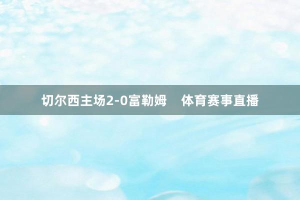 切尔西主场2-0富勒姆    体育赛事直播