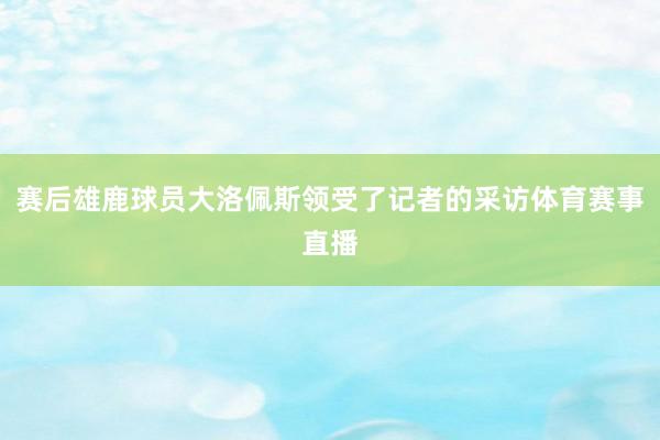 赛后雄鹿球员大洛佩斯领受了记者的采访体育赛事直播