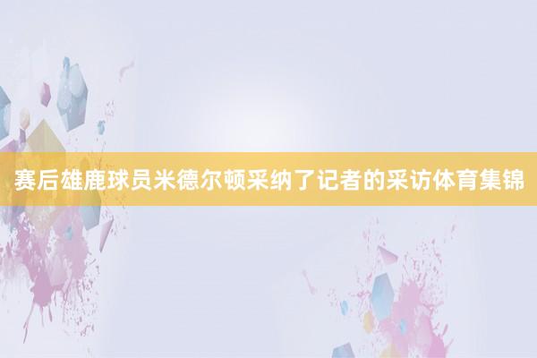 赛后雄鹿球员米德尔顿采纳了记者的采访体育集锦