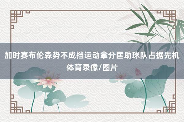加时赛布伦森势不成挡运动拿分匡助球队占据先机体育录像/图片