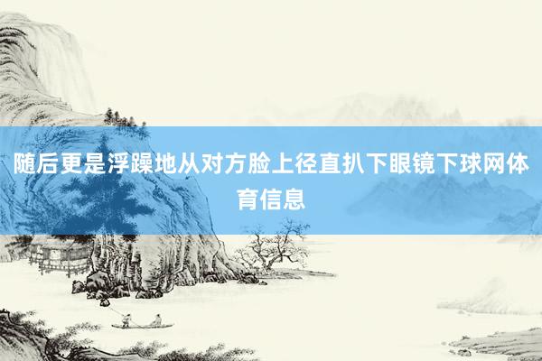 随后更是浮躁地从对方脸上径直扒下眼镜下球网体育信息