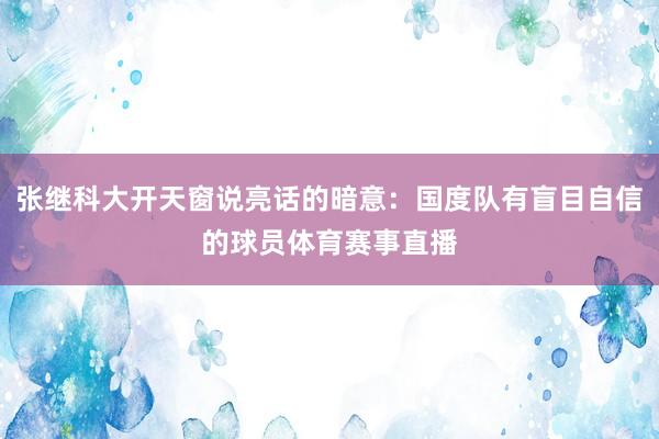 张继科大开天窗说亮话的暗意：国度队有盲目自信的球员体育赛事直播