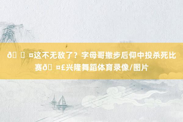 😤这不无敌了？字母哥撤步后仰中投杀死比赛🤣兴隆舞蹈体育录像/图片