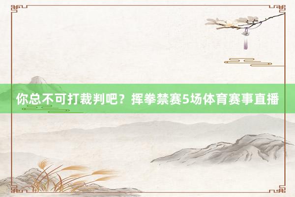 你总不可打裁判吧？挥拳禁赛5场体育赛事直播