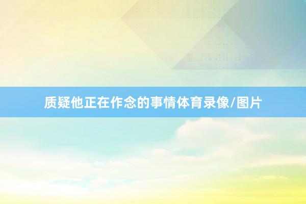 质疑他正在作念的事情体育录像/图片
