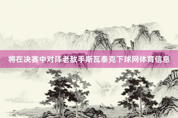 将在决赛中对阵老敌手斯瓦泰克下球网体育信息