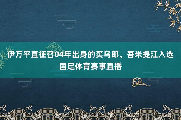 伊万平直征召04年出身的买乌郎、吾米提江入选国足体育赛事直播
