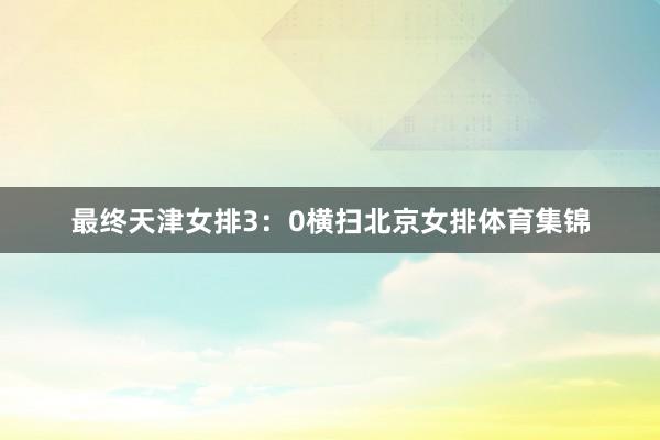 最终天津女排3：0横扫北京女排体育集锦