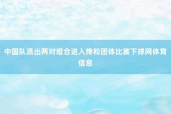 中国队派出两对组合进入搀和团体比赛下球网体育信息