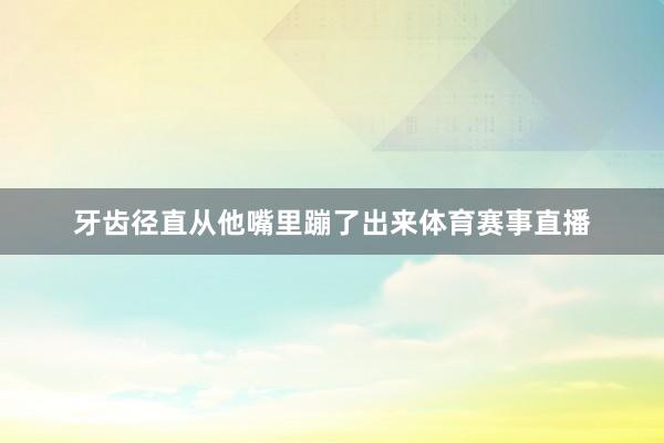 牙齿径直从他嘴里蹦了出来体育赛事直播