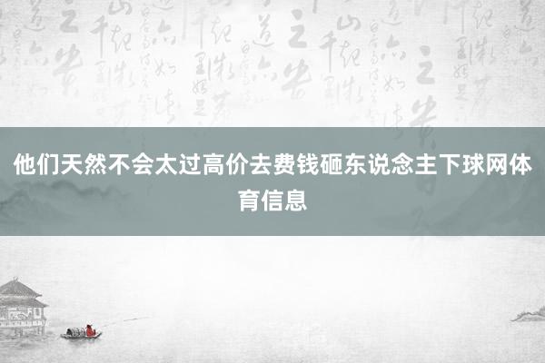 他们天然不会太过高价去费钱砸东说念主下球网体育信息