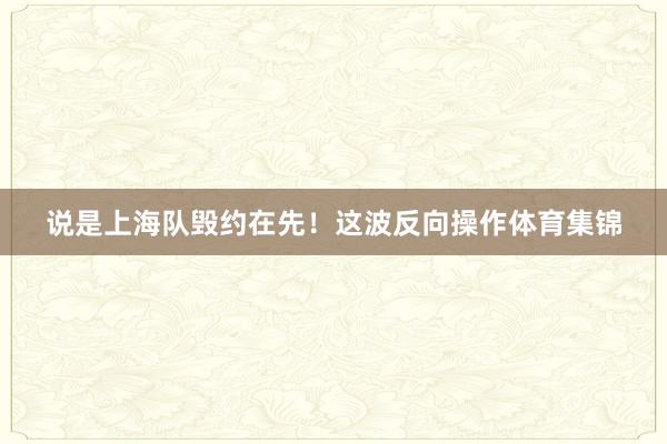 说是上海队毁约在先！这波反向操作体育集锦