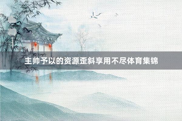 主帅予以的资源歪斜享用不尽体育集锦