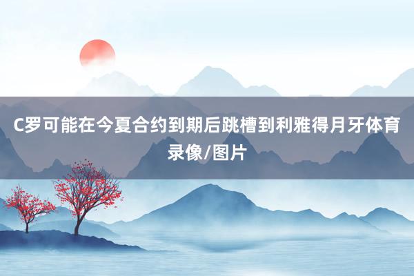 C罗可能在今夏合约到期后跳槽到利雅得月牙体育录像/图片