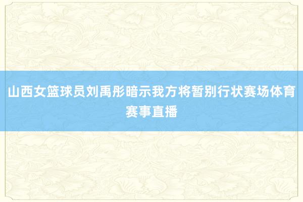 山西女篮球员刘禹彤暗示我方将暂别行状赛场体育赛事直播