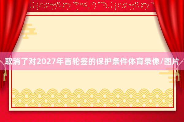 取消了对2027年首轮签的保护条件体育录像/图片