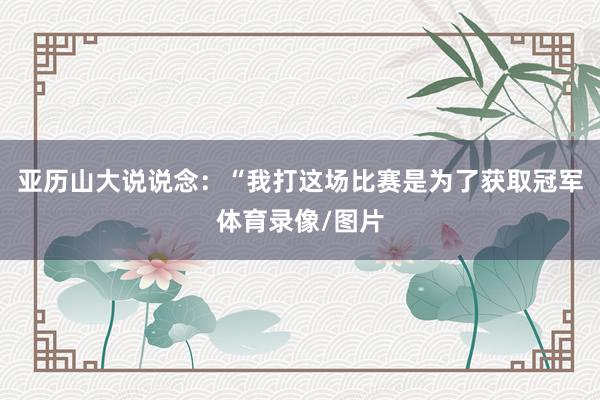亚历山大说说念：“我打这场比赛是为了获取冠军体育录像/图片