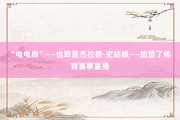 “电电扇”——也即是杰拉德·史姑娘——加盟了体育赛事直播