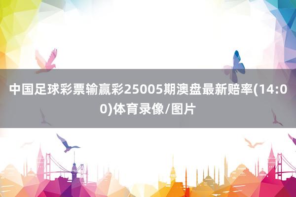 中国足球彩票输赢彩25005期澳盘最新赔率(14:00)体育录像/图片