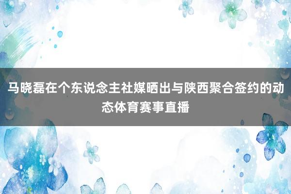 马晓磊在个东说念主社媒晒出与陕西聚合签约的动态体育赛事直播