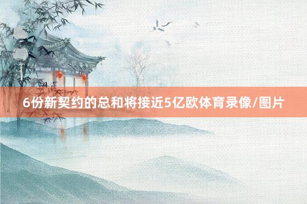 6份新契约的总和将接近5亿欧体育录像/图片