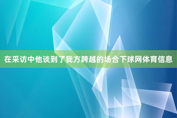在采访中他谈到了我方跨越的场合下球网体育信息