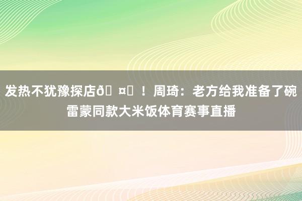发热不犹豫探店🤒！周琦：老方给我准备了碗雷蒙同款大米饭体育赛事直播