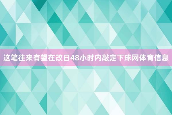 这笔往来有望在改日48小时内敲定下球网体育信息