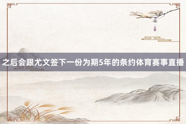 之后会跟尤文签下一份为期5年的条约体育赛事直播