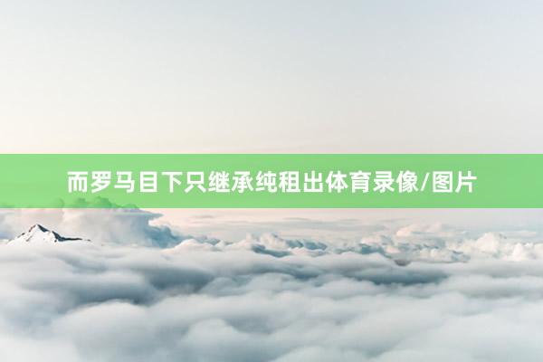 而罗马目下只继承纯租出体育录像/图片