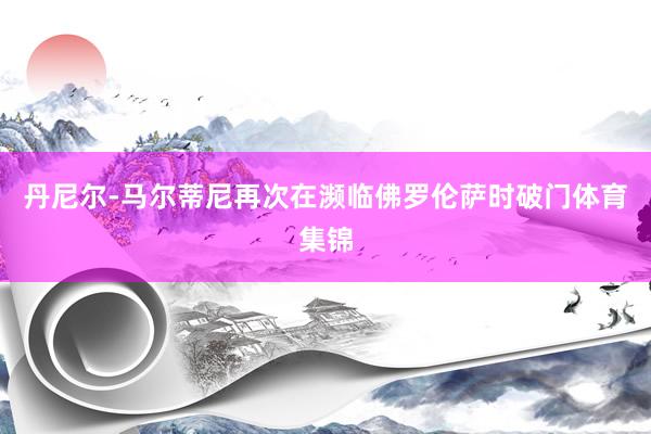 丹尼尔-马尔蒂尼再次在濒临佛罗伦萨时破门体育集锦