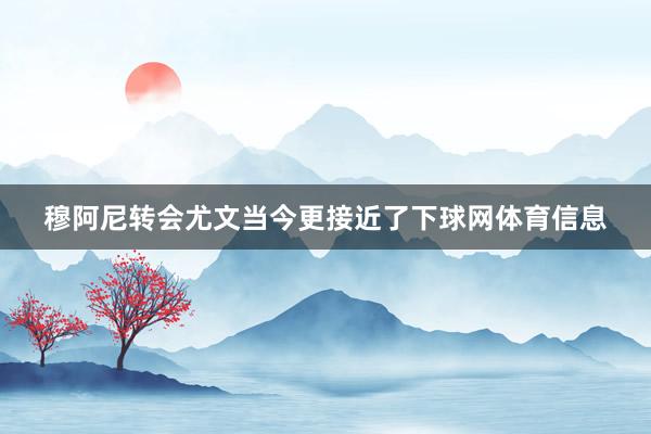 穆阿尼转会尤文当今更接近了下球网体育信息