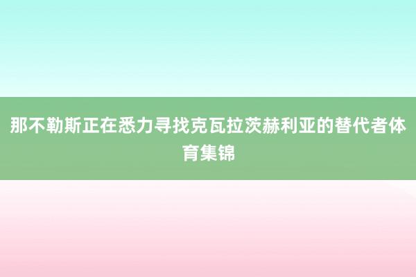 那不勒斯正在悉力寻找克瓦拉茨赫利亚的替代者体育集锦