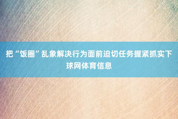 把“饭圈”乱象解决行为面前迫切任务握紧抓实下球网体育信息