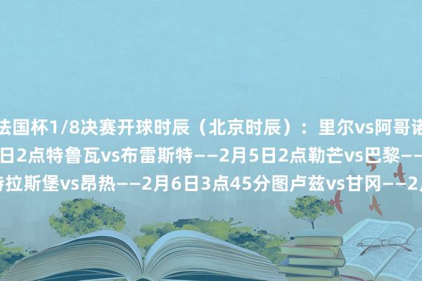 法国杯1/8决赛开球时辰（北京时辰）：里尔vs阿哥诺/登卡尔克海滨——2月5日2点特鲁瓦vs布雷斯特——2月5日2点勒芒vs巴黎——2月5日4点10分斯特拉斯堡vs昂热——2月6日3点45分图卢兹vs甘冈——2月6日3点45分布里奥尚vs尼斯——2月6日3点45分戛纳体育vs迪沃卡堡——2月6日3点45分布尔关雅略vs兰斯——2月7日4点    体育集锦