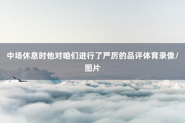 中场休息时他对咱们进行了严厉的品评体育录像/图片
