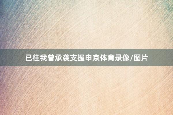 已往我曾承袭支握申京体育录像/图片