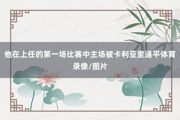 他在上任的第一场比赛中主场被卡利亚里逼平体育录像/图片