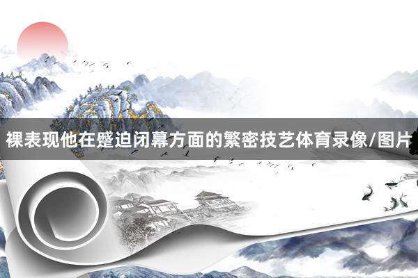 裸表现他在蹙迫闭幕方面的繁密技艺体育录像/图片