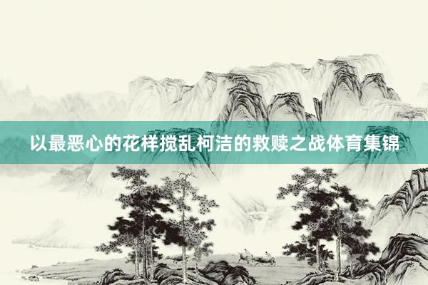 以最恶心的花样搅乱柯洁的救赎之战体育集锦