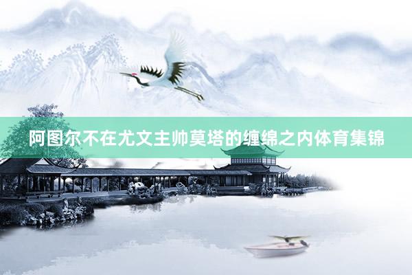 阿图尔不在尤文主帅莫塔的缠绵之内体育集锦