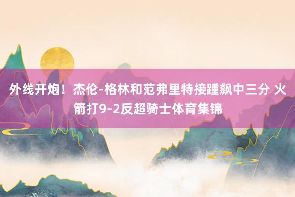 外线开炮！杰伦-格林和范弗里特接踵飙中三分 火箭打9-2反超骑士体育集锦