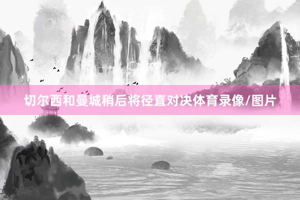 切尔西和曼城稍后将径直对决体育录像/图片