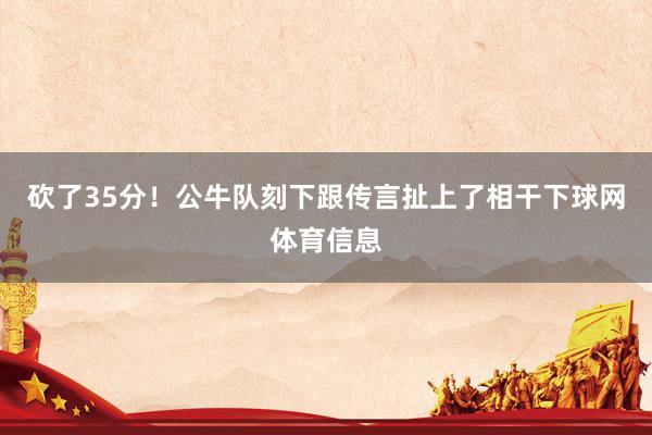 砍了35分！公牛队刻下跟传言扯上了相干下球网体育信息