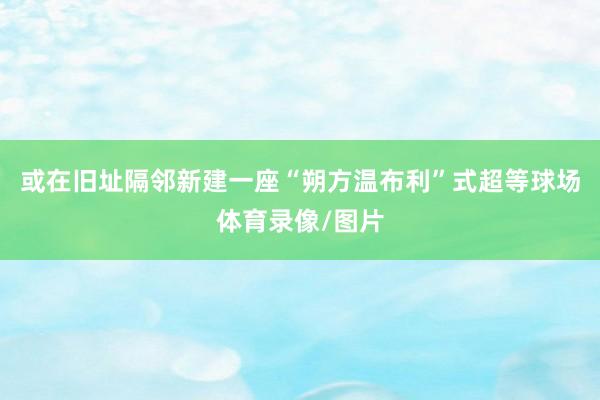 或在旧址隔邻新建一座“朔方温布利”式超等球场体育录像/图片
