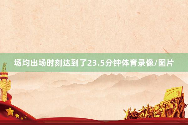 场均出场时刻达到了23.5分钟体育录像/图片