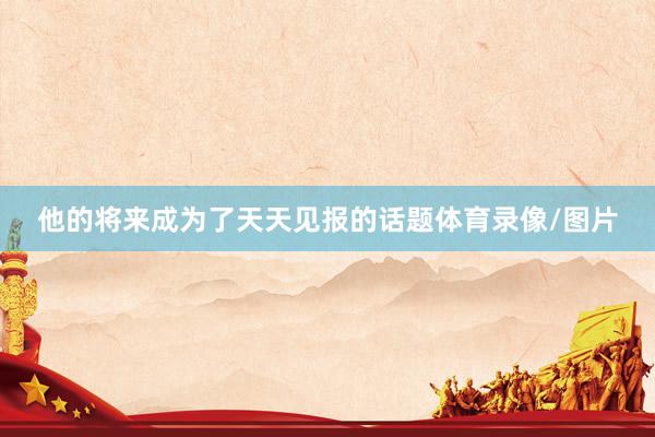 他的将来成为了天天见报的话题体育录像/图片