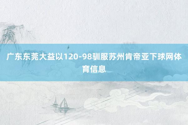 广东东莞大益以120-98驯服苏州肯帝亚下球网体育信息