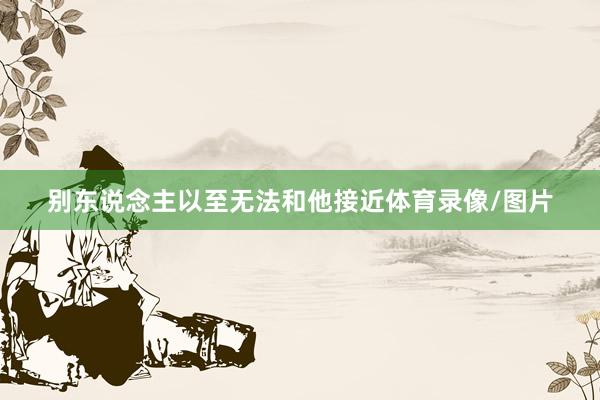 别东说念主以至无法和他接近体育录像/图片