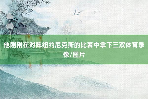 他刚刚在对阵纽约尼克斯的比赛中拿下三双体育录像/图片